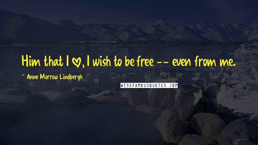 Anne Morrow Lindbergh Quotes: Him that I love, I wish to be free -- even from me.