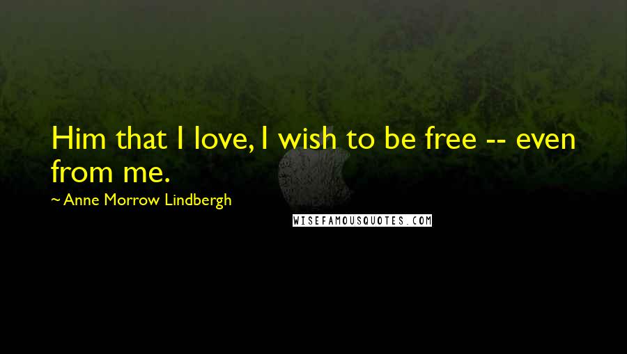 Anne Morrow Lindbergh Quotes: Him that I love, I wish to be free -- even from me.