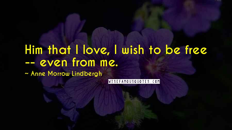 Anne Morrow Lindbergh Quotes: Him that I love, I wish to be free -- even from me.