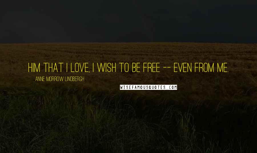 Anne Morrow Lindbergh Quotes: Him that I love, I wish to be free -- even from me.