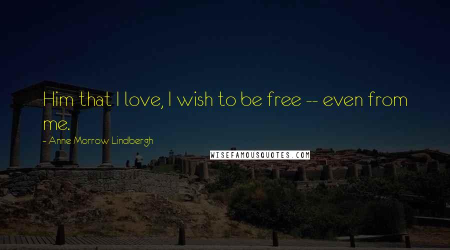 Anne Morrow Lindbergh Quotes: Him that I love, I wish to be free -- even from me.