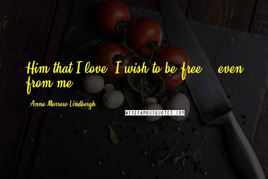 Anne Morrow Lindbergh Quotes: Him that I love, I wish to be free -- even from me.