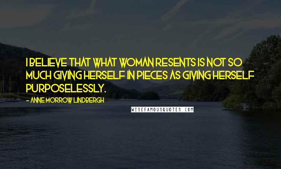 Anne Morrow Lindbergh Quotes: I believe that what woman resents is not so much giving herself in pieces as giving herself purposelessly.