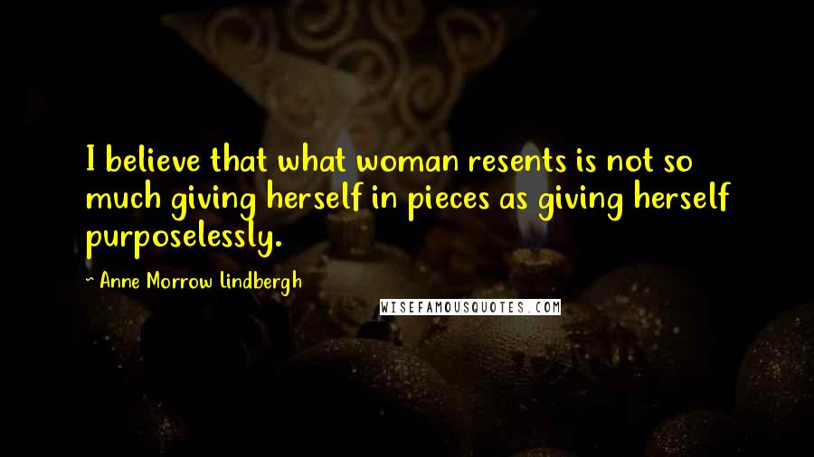 Anne Morrow Lindbergh Quotes: I believe that what woman resents is not so much giving herself in pieces as giving herself purposelessly.