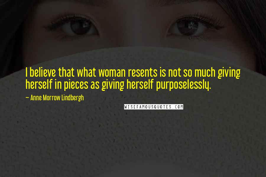 Anne Morrow Lindbergh Quotes: I believe that what woman resents is not so much giving herself in pieces as giving herself purposelessly.