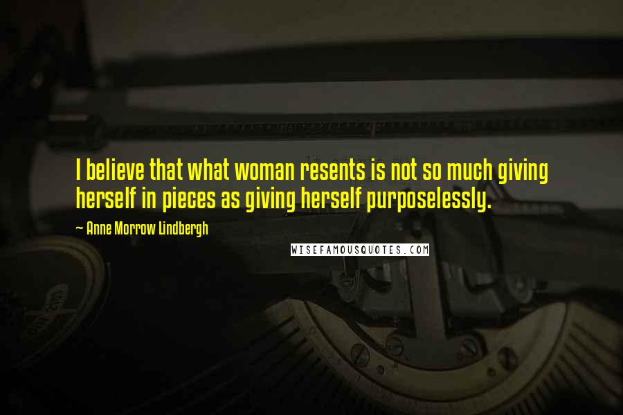 Anne Morrow Lindbergh Quotes: I believe that what woman resents is not so much giving herself in pieces as giving herself purposelessly.