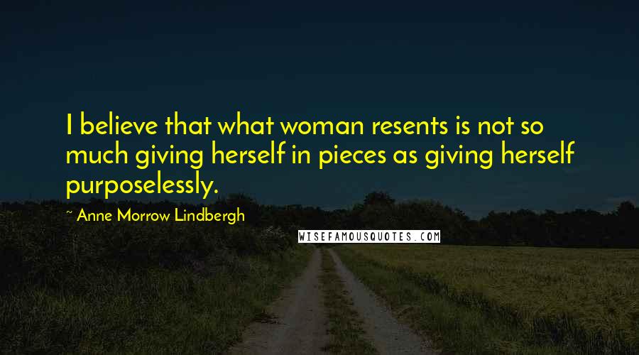 Anne Morrow Lindbergh Quotes: I believe that what woman resents is not so much giving herself in pieces as giving herself purposelessly.