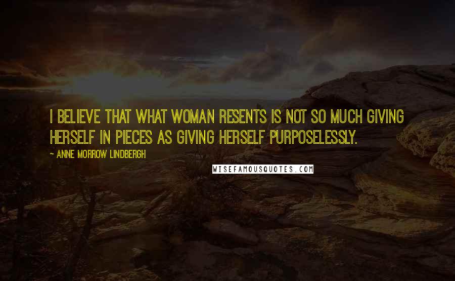 Anne Morrow Lindbergh Quotes: I believe that what woman resents is not so much giving herself in pieces as giving herself purposelessly.