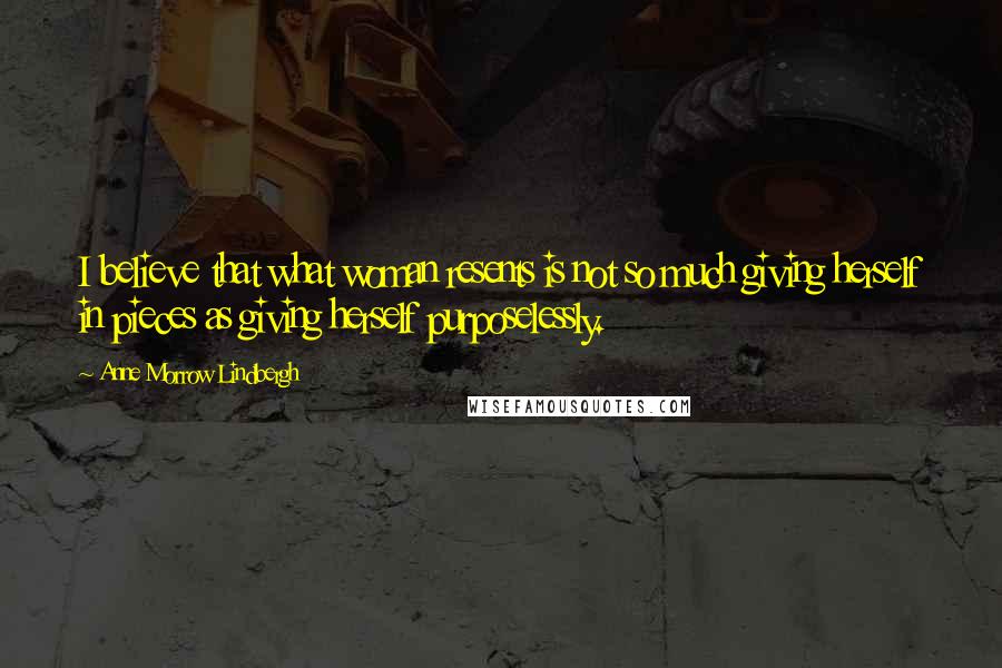 Anne Morrow Lindbergh Quotes: I believe that what woman resents is not so much giving herself in pieces as giving herself purposelessly.