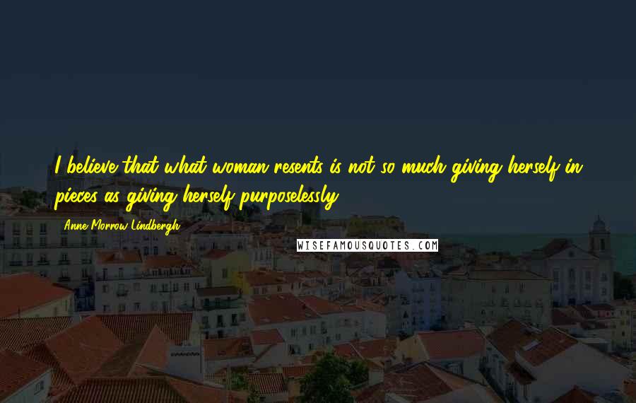 Anne Morrow Lindbergh Quotes: I believe that what woman resents is not so much giving herself in pieces as giving herself purposelessly.