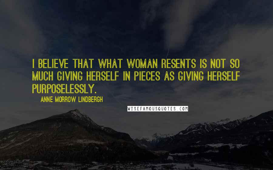 Anne Morrow Lindbergh Quotes: I believe that what woman resents is not so much giving herself in pieces as giving herself purposelessly.