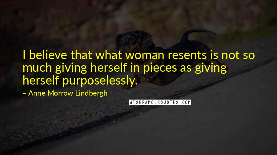 Anne Morrow Lindbergh Quotes: I believe that what woman resents is not so much giving herself in pieces as giving herself purposelessly.