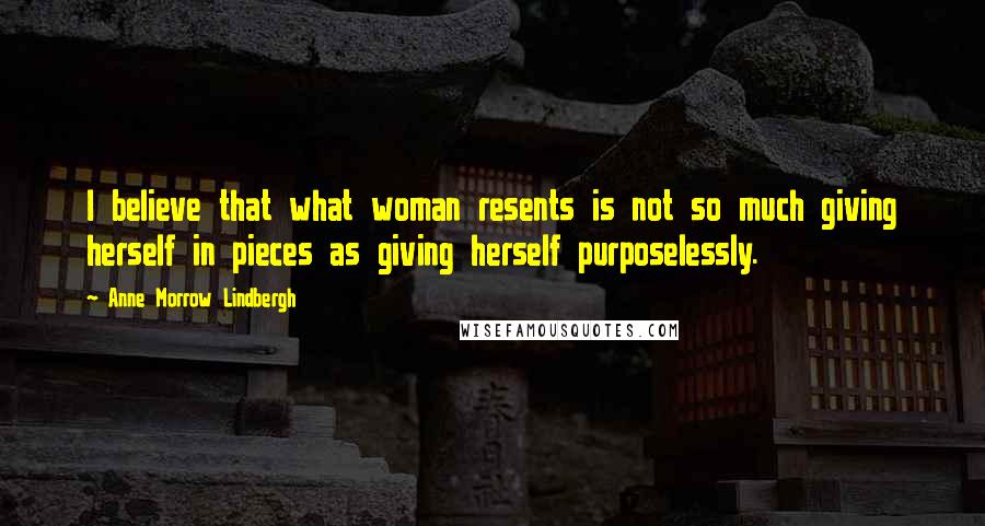 Anne Morrow Lindbergh Quotes: I believe that what woman resents is not so much giving herself in pieces as giving herself purposelessly.