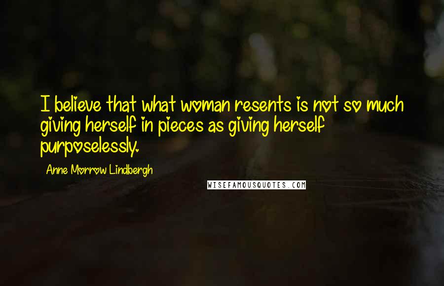 Anne Morrow Lindbergh Quotes: I believe that what woman resents is not so much giving herself in pieces as giving herself purposelessly.