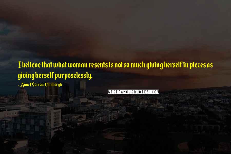 Anne Morrow Lindbergh Quotes: I believe that what woman resents is not so much giving herself in pieces as giving herself purposelessly.