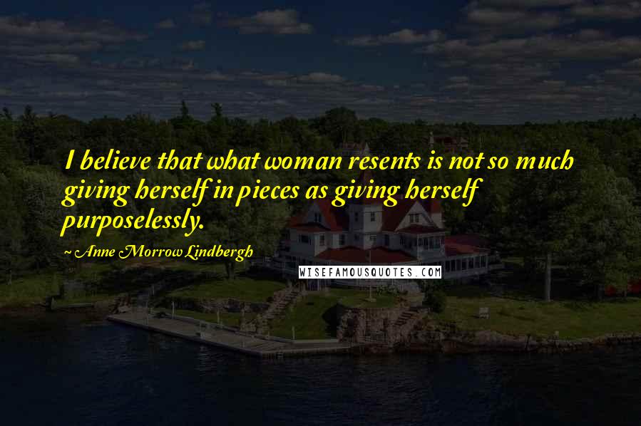 Anne Morrow Lindbergh Quotes: I believe that what woman resents is not so much giving herself in pieces as giving herself purposelessly.