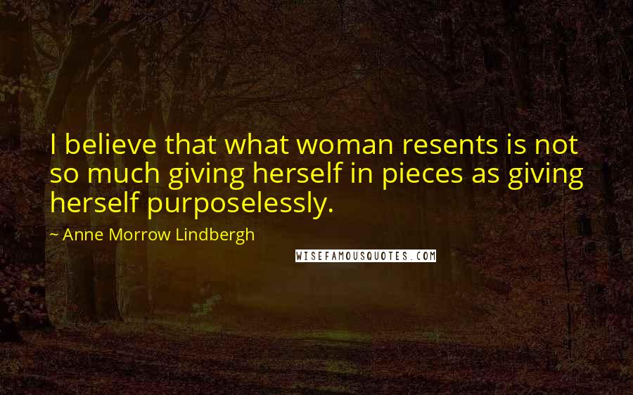 Anne Morrow Lindbergh Quotes: I believe that what woman resents is not so much giving herself in pieces as giving herself purposelessly.