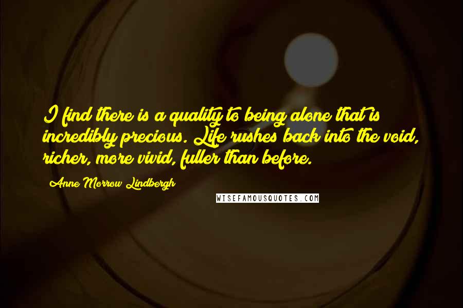 Anne Morrow Lindbergh Quotes: I find there is a quality to being alone that is incredibly precious. Life rushes back into the void, richer, more vivid, fuller than before.