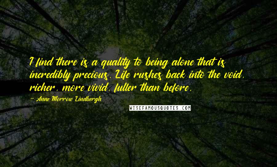 Anne Morrow Lindbergh Quotes: I find there is a quality to being alone that is incredibly precious. Life rushes back into the void, richer, more vivid, fuller than before.