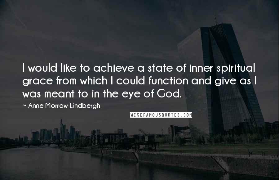 Anne Morrow Lindbergh Quotes: I would like to achieve a state of inner spiritual grace from which I could function and give as I was meant to in the eye of God.