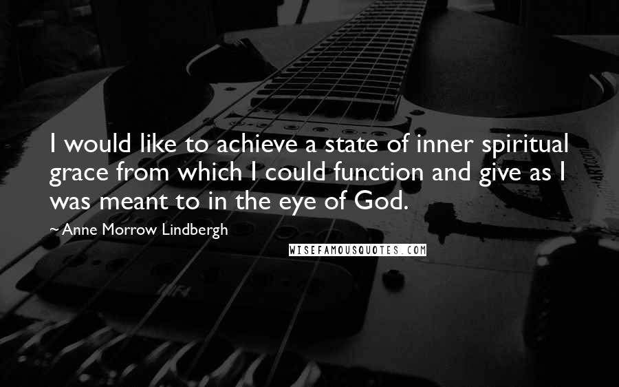 Anne Morrow Lindbergh Quotes: I would like to achieve a state of inner spiritual grace from which I could function and give as I was meant to in the eye of God.