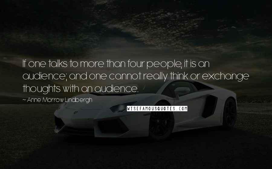 Anne Morrow Lindbergh Quotes: If one talks to more than four people, it is an audience; and one cannot really think or exchange thoughts with an audience.