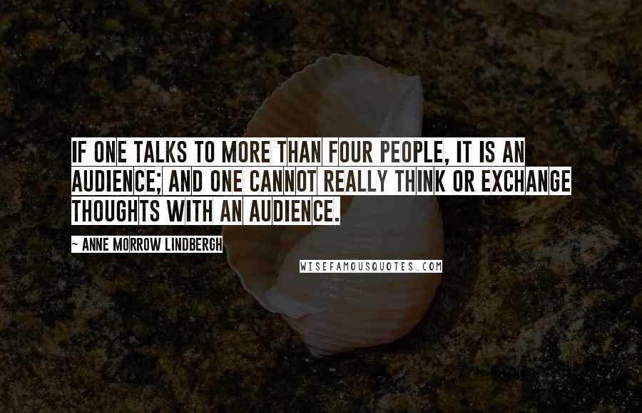 Anne Morrow Lindbergh Quotes: If one talks to more than four people, it is an audience; and one cannot really think or exchange thoughts with an audience.