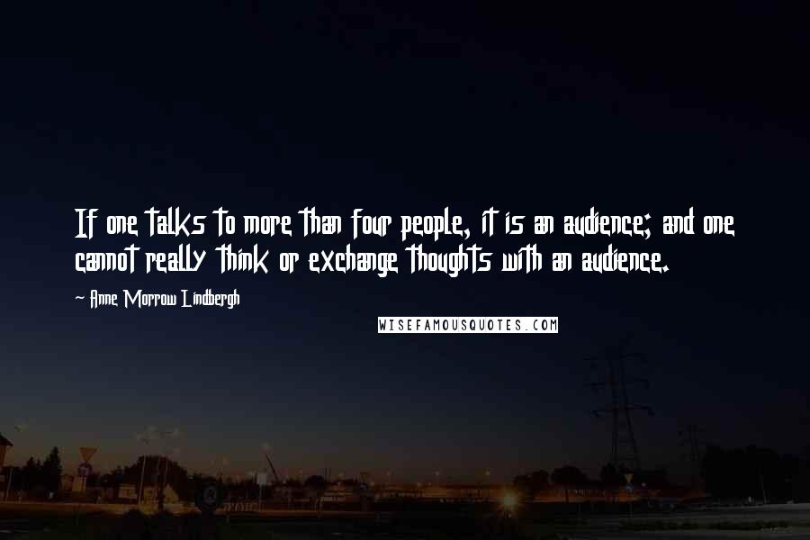 Anne Morrow Lindbergh Quotes: If one talks to more than four people, it is an audience; and one cannot really think or exchange thoughts with an audience.