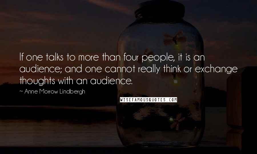 Anne Morrow Lindbergh Quotes: If one talks to more than four people, it is an audience; and one cannot really think or exchange thoughts with an audience.