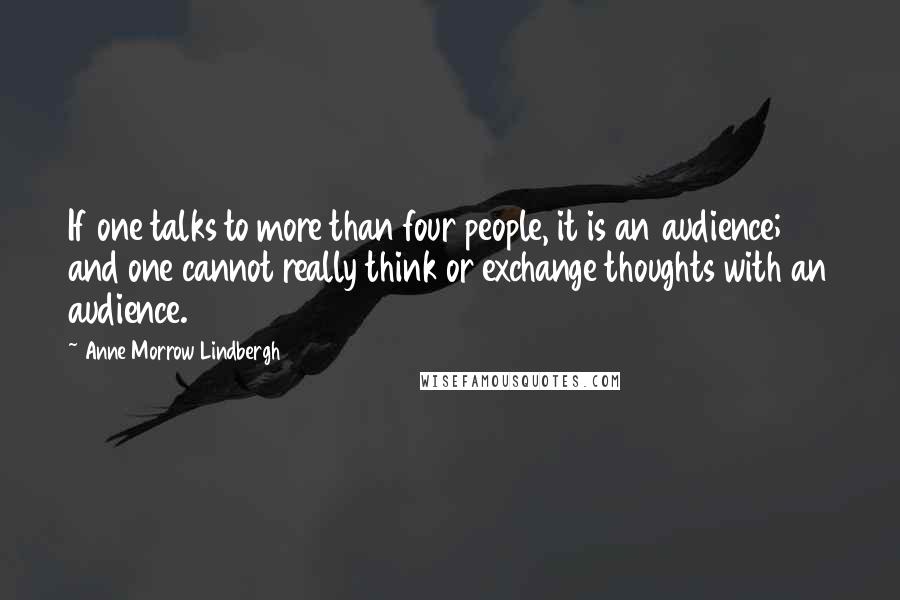 Anne Morrow Lindbergh Quotes: If one talks to more than four people, it is an audience; and one cannot really think or exchange thoughts with an audience.