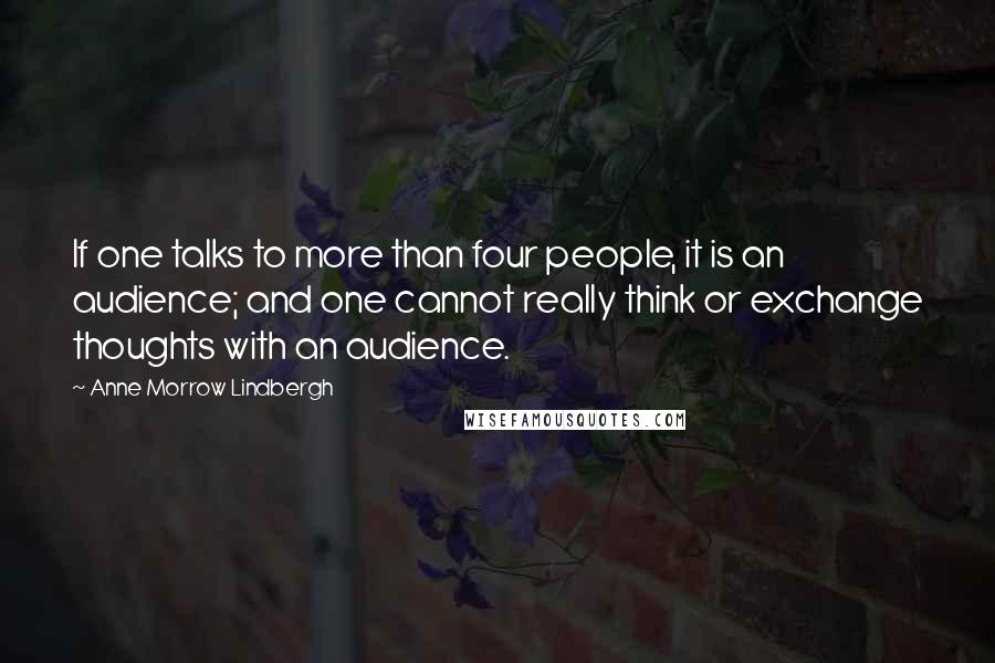 Anne Morrow Lindbergh Quotes: If one talks to more than four people, it is an audience; and one cannot really think or exchange thoughts with an audience.