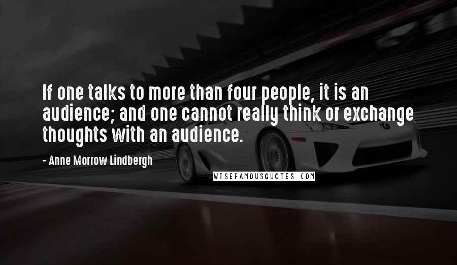 Anne Morrow Lindbergh Quotes: If one talks to more than four people, it is an audience; and one cannot really think or exchange thoughts with an audience.