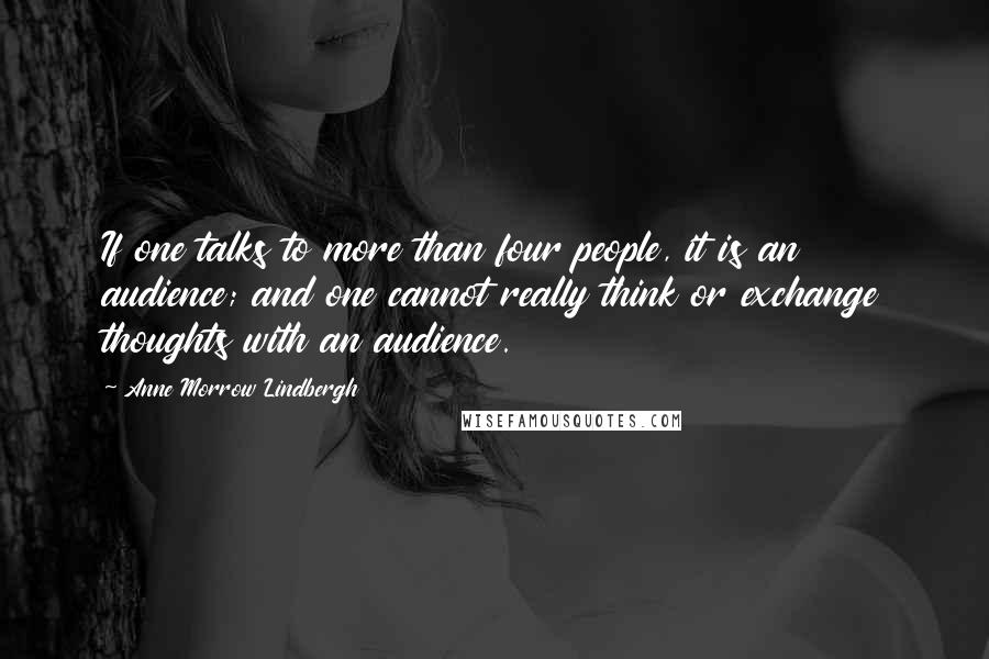 Anne Morrow Lindbergh Quotes: If one talks to more than four people, it is an audience; and one cannot really think or exchange thoughts with an audience.