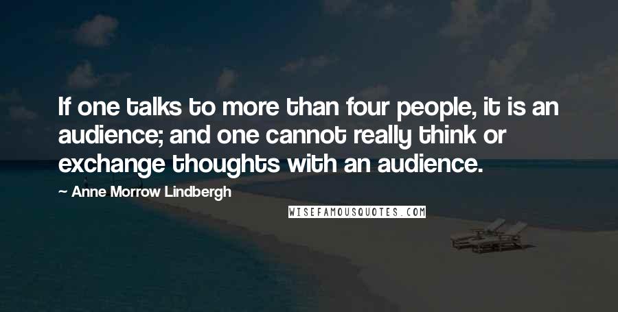 Anne Morrow Lindbergh Quotes: If one talks to more than four people, it is an audience; and one cannot really think or exchange thoughts with an audience.