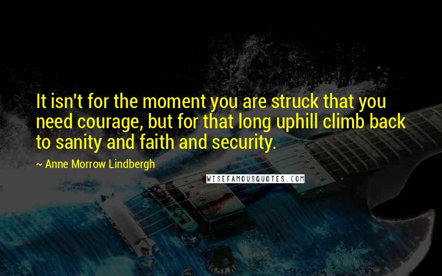 Anne Morrow Lindbergh Quotes: It isn't for the moment you are struck that you need courage, but for that long uphill climb back to sanity and faith and security.