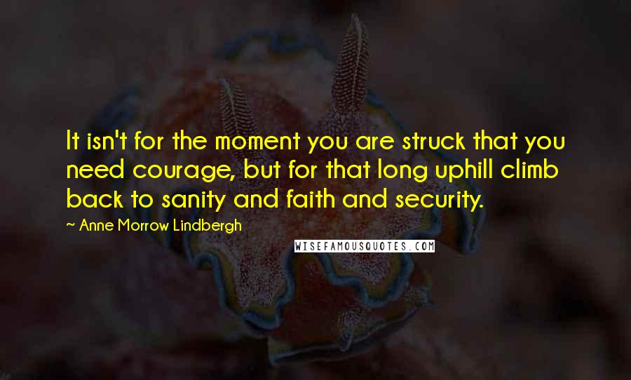 Anne Morrow Lindbergh Quotes: It isn't for the moment you are struck that you need courage, but for that long uphill climb back to sanity and faith and security.