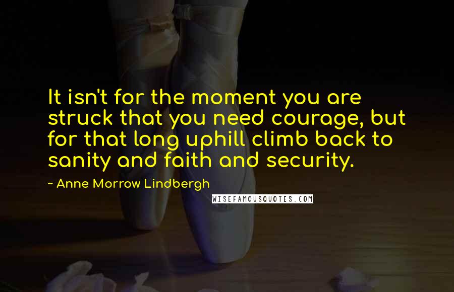 Anne Morrow Lindbergh Quotes: It isn't for the moment you are struck that you need courage, but for that long uphill climb back to sanity and faith and security.