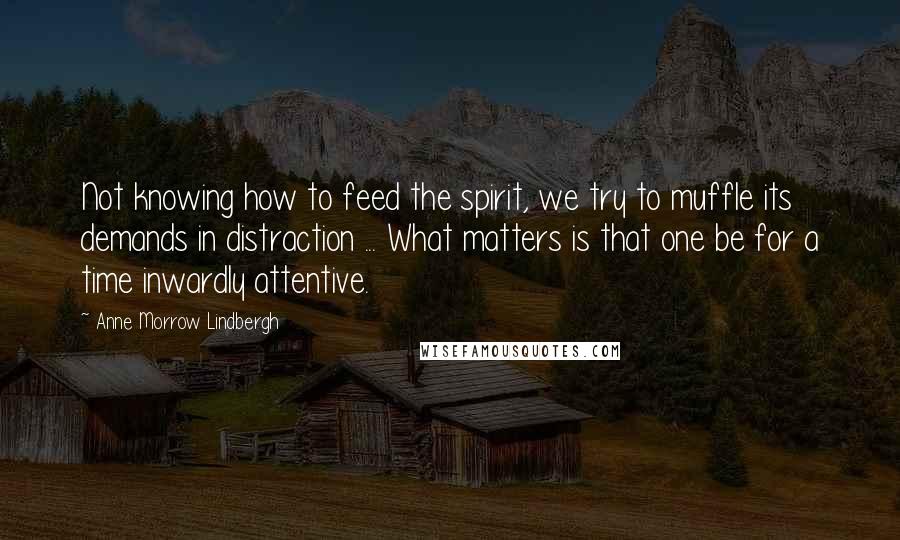 Anne Morrow Lindbergh Quotes: Not knowing how to feed the spirit, we try to muffle its demands in distraction ... What matters is that one be for a time inwardly attentive.