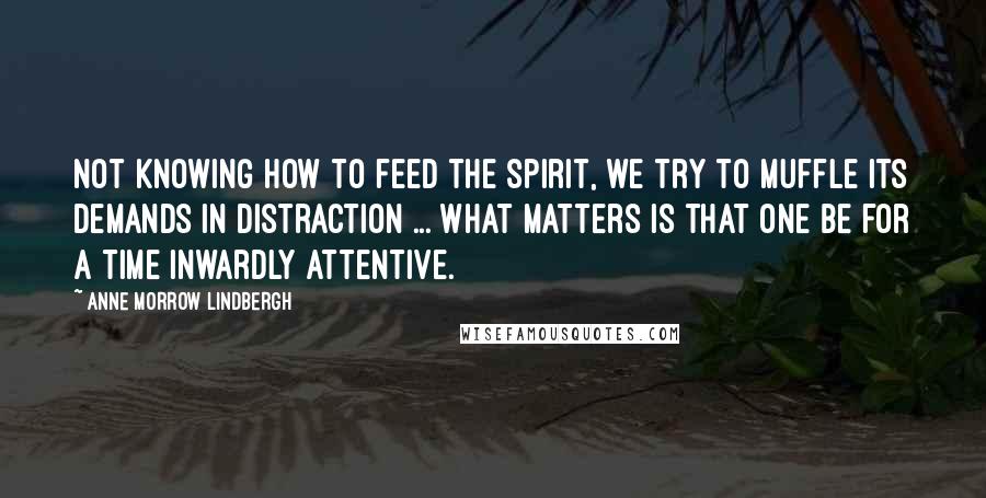 Anne Morrow Lindbergh Quotes: Not knowing how to feed the spirit, we try to muffle its demands in distraction ... What matters is that one be for a time inwardly attentive.