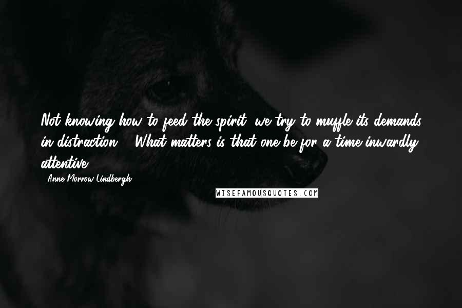 Anne Morrow Lindbergh Quotes: Not knowing how to feed the spirit, we try to muffle its demands in distraction ... What matters is that one be for a time inwardly attentive.