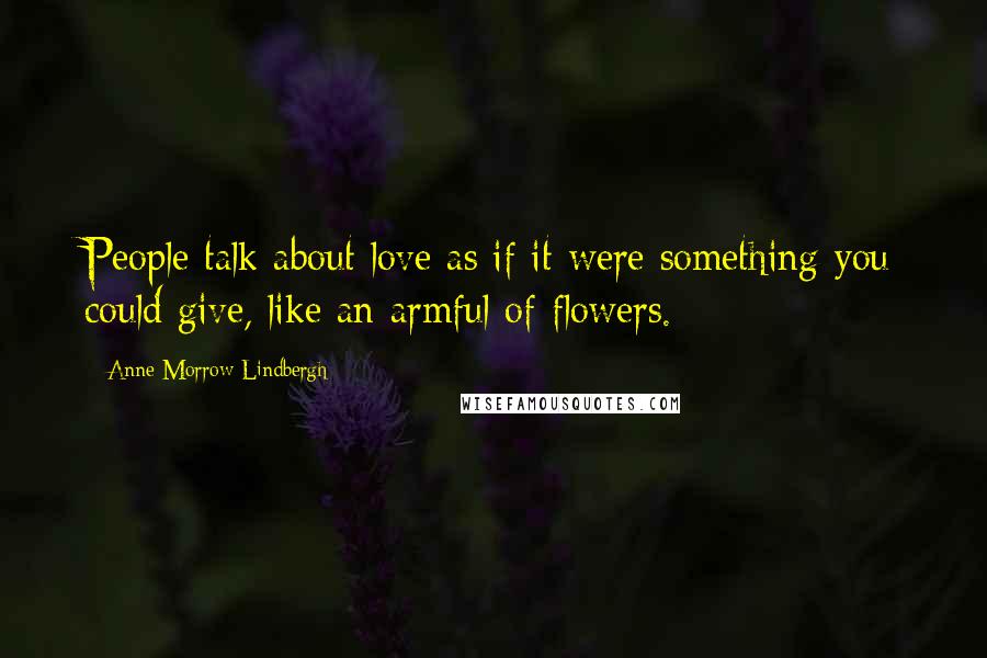 Anne Morrow Lindbergh Quotes: People talk about love as if it were something you could give, like an armful of flowers.