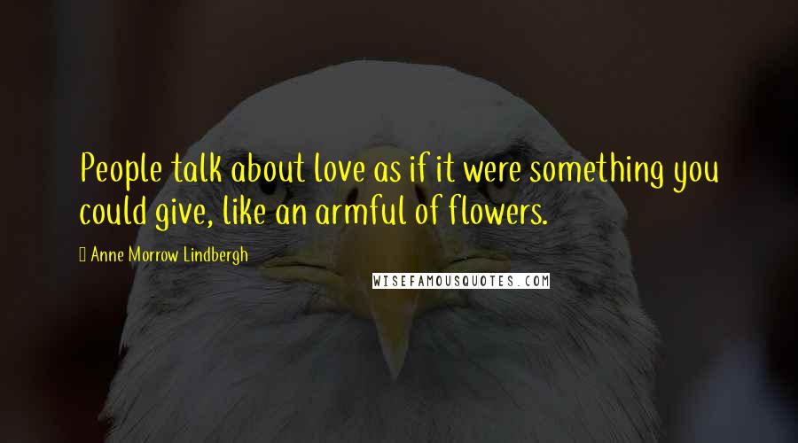 Anne Morrow Lindbergh Quotes: People talk about love as if it were something you could give, like an armful of flowers.