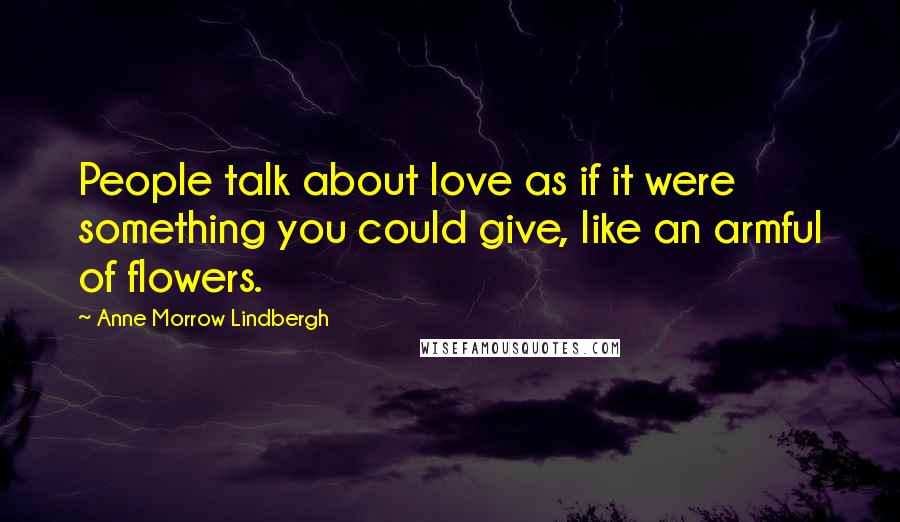 Anne Morrow Lindbergh Quotes: People talk about love as if it were something you could give, like an armful of flowers.