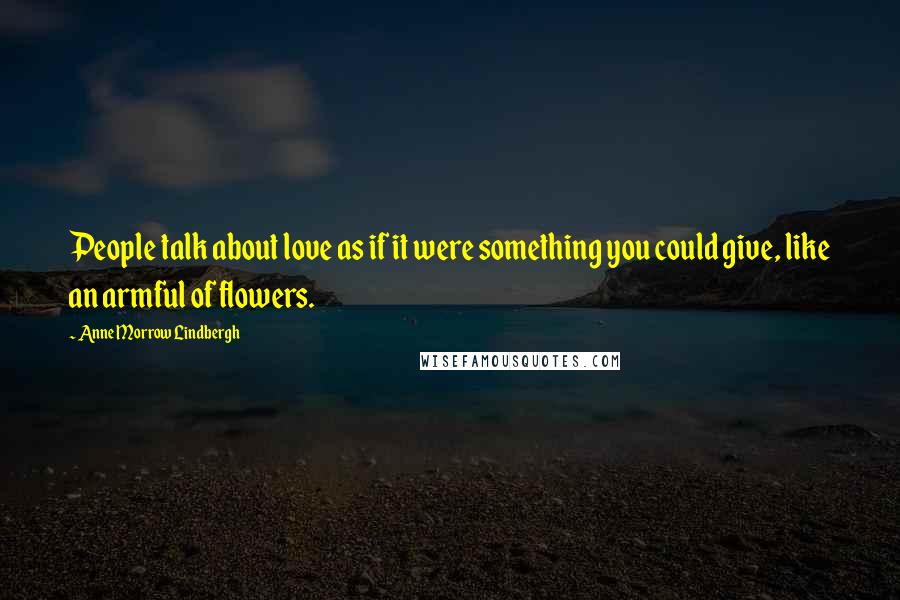 Anne Morrow Lindbergh Quotes: People talk about love as if it were something you could give, like an armful of flowers.