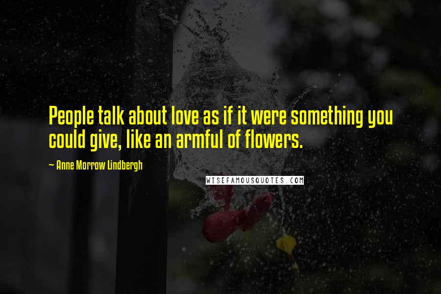 Anne Morrow Lindbergh Quotes: People talk about love as if it were something you could give, like an armful of flowers.