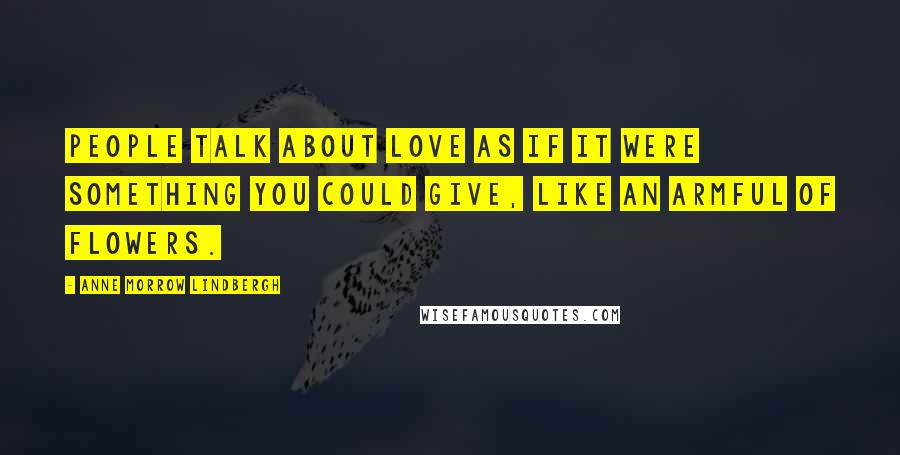 Anne Morrow Lindbergh Quotes: People talk about love as if it were something you could give, like an armful of flowers.