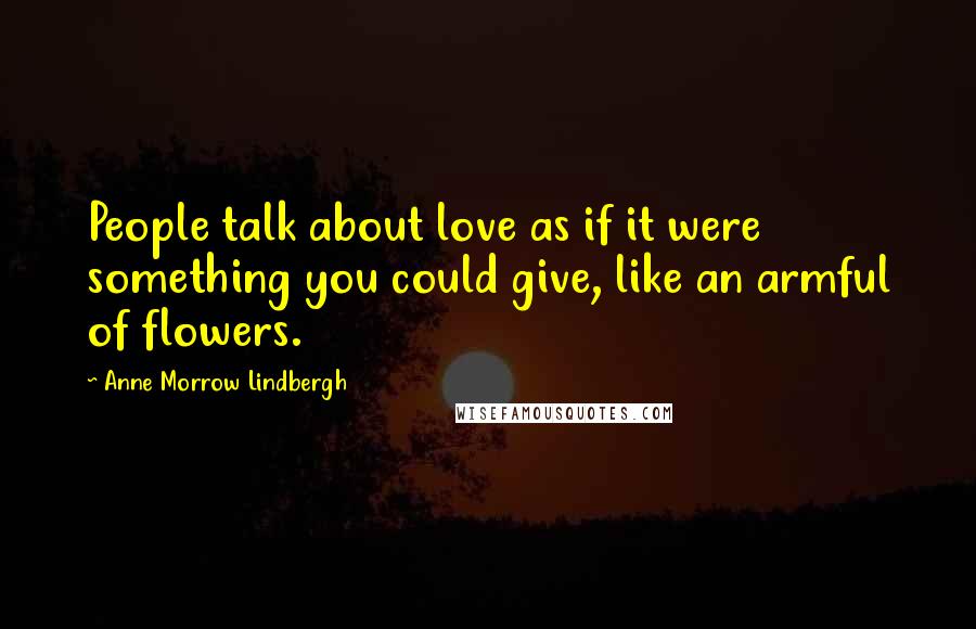 Anne Morrow Lindbergh Quotes: People talk about love as if it were something you could give, like an armful of flowers.