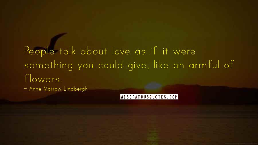 Anne Morrow Lindbergh Quotes: People talk about love as if it were something you could give, like an armful of flowers.