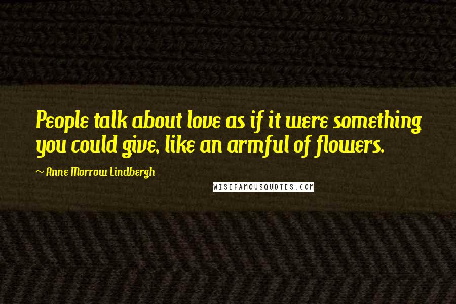 Anne Morrow Lindbergh Quotes: People talk about love as if it were something you could give, like an armful of flowers.