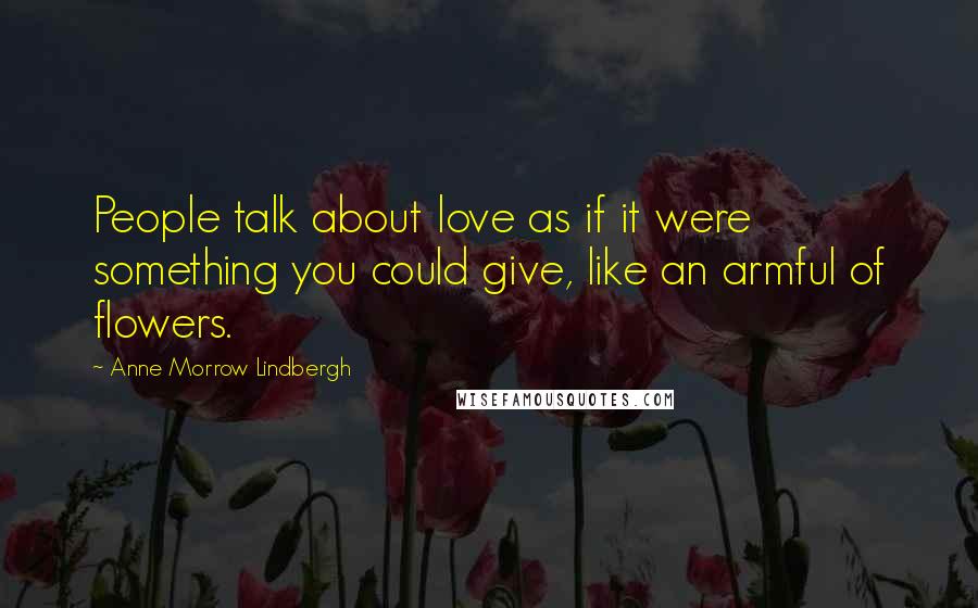 Anne Morrow Lindbergh Quotes: People talk about love as if it were something you could give, like an armful of flowers.